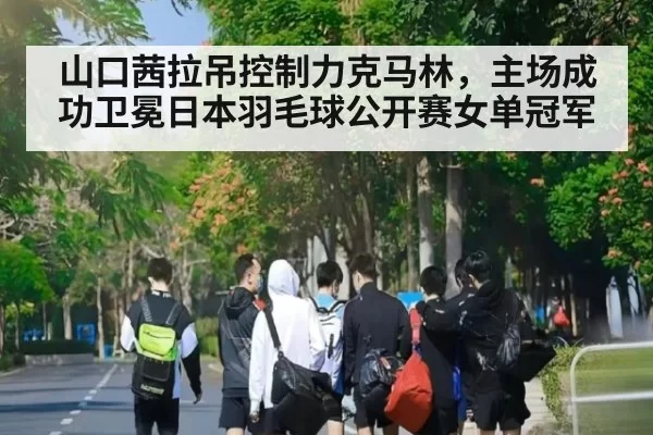 山口茜拉吊控制力克马林，主场成功卫冕日本羽毛球公开赛女单冠军