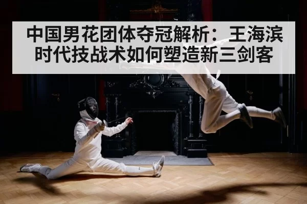 中国男花团体夺冠解析：王海滨时代技战术如何塑造新三剑客